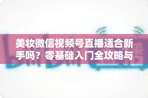 美妆微信视频号直播适合新手吗？零基础入门全攻略与实战技巧深度解析