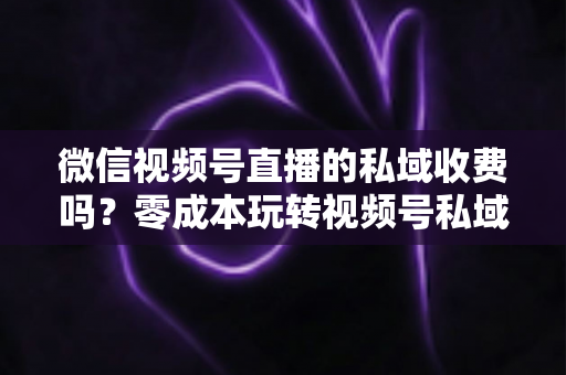 微信视频号直播的私域收费吗?零成本玩转视频号私域流量的完整指南 微信视频号直播的私域收费吗?零成本玩转视频号私域流量的完整指南