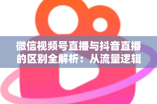 微信视频号直播与抖音直播的区别全解析：从流量逻辑到变现模式，一文帮你选对直播主阵地