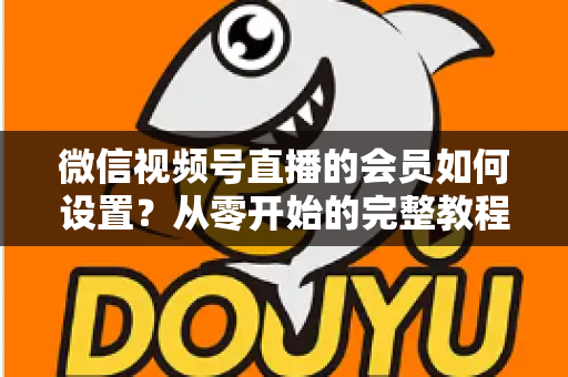 微信视频号直播的会员如何设置?从零开始的完整教程与实战运营指南 微信视频号直播的会员如何设置?从零开始的完整教程与实战运营指南
