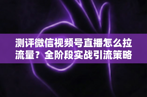 测评微信视频号直播怎么拉流量?全阶段实战引流策略深度解析 测评微信视频号直播怎么拉流量?全阶段实战引流策略深度解析