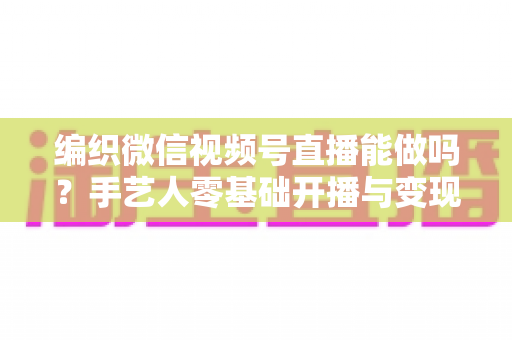 编织微信视频号直播能做吗?手艺人零基础开播与变现全攻略 编织微信视频号直播能做吗?手艺人零基础开播与变现全攻略