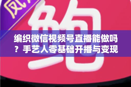 编织微信视频号直播能做吗？手艺人零基础开播与变现全攻略