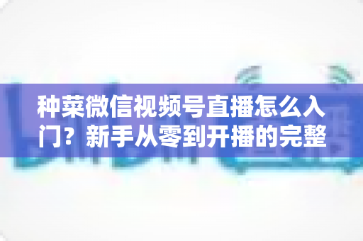 种菜微信视频号直播怎么入门?新手从零到开播的完整实操指南 种菜微信视频号直播怎么入门?新手从零到开播的完整实操指南