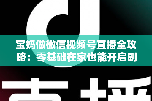 宝妈做微信视频号直播全攻略:零基础在家也能开启副业变现新通道 宝妈做微信视频号直播全攻略:零基础在家也能开启副业变现新通道