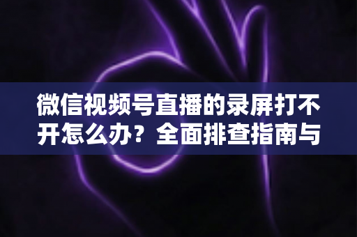微信视频号直播的录屏打不开怎么办?全面排查指南与实用解决方案合集 微信视频号直播的录屏打不开怎么办?全面排查指南与实用解决方案合集