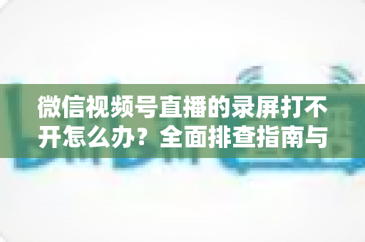 微信视频号直播的录屏打不开怎么办?全面排查指南与实用解决方案合集 微信视频号直播的录屏打不开怎么办?全面排查指南与实用解决方案合集