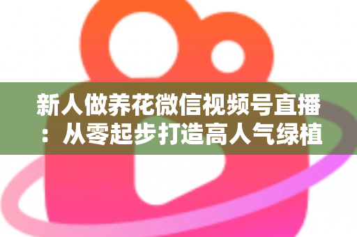 新人做养花微信视频号直播:从零起步打造高人气绿植直播间的完整指南 新人做养花微信视频号直播:从零起步打造高人气绿植直播间的完整指南