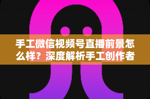 手工微信视频号直播前景怎么样?深度解析手工创作者的直播变现新机遇 手工微信视频号直播前景怎么样?深度解析手工创作者的直播变现新机遇