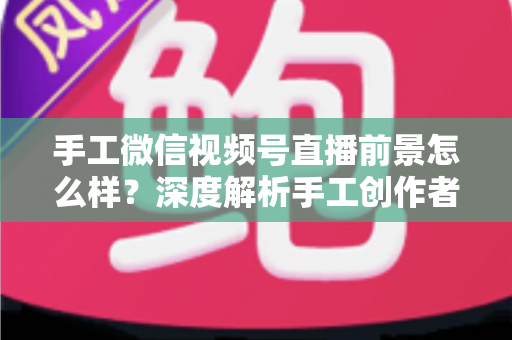 手工微信视频号直播前景怎么样？深度解析手工创作者的直播变现新机遇