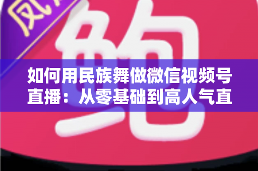 如何用民族舞做微信视频号直播：从零基础到高人气直播间的完整实战指南