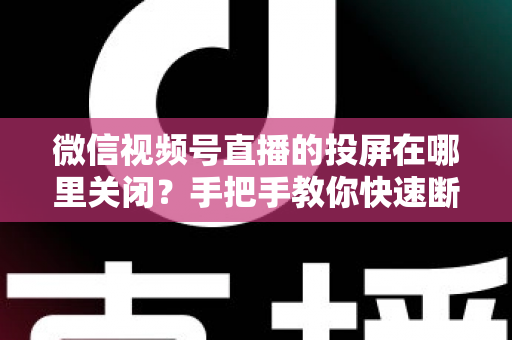 微信视频号直播的投屏在哪里关闭?手把手教你快速断开投屏的完整实用指南 微信视频号直播的投屏在哪里关闭?手把手教你快速断开投屏的完整实用指南