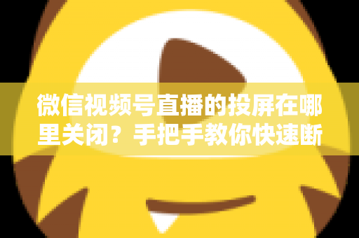 微信视频号直播的投屏在哪里关闭？手把手教你快速断开投屏的完整实用指南