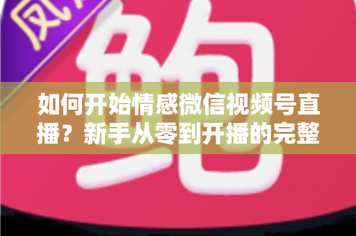 如何开始情感微信视频号直播?新手从零到开播的完整实战指南 如何开始情感微信视频号直播?新手从零到开播的完整实战指南