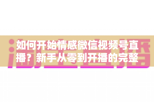 如何开始情感微信视频号直播?新手从零到开播的完整实战指南 如何开始情感微信视频号直播?新手从零到开播的完整实战指南