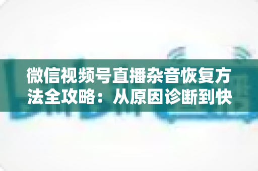 微信视频号直播杂音恢复方法全攻略:从原因诊断到快速修复,一步不落还原清晰音质 微信视频号直播杂音恢复方法全攻略:从原因诊断到快速修复,一步不落还原清晰音质