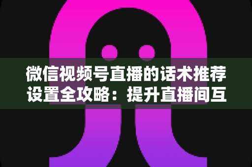微信视频号直播的话术推荐设置全攻略:提升直播间互动与转化的实用指南 微信视频号直播的话术推荐设置全攻略:提升直播间互动与转化的实用指南