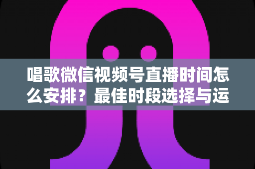 唱歌微信视频号直播时间怎么安排？最佳时段选择与运营策略全解析