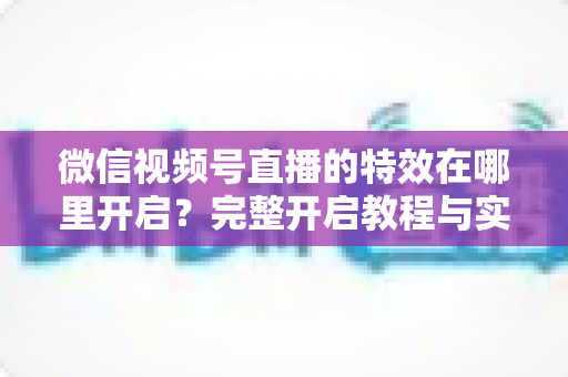 微信视频号直播的特效在哪里开启?完整开启教程与实用技巧一文读懂 微信视频号直播的特效在哪里开启?完整开启教程与实用技巧一文读懂