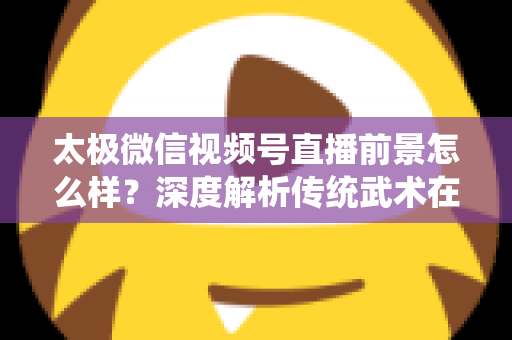 太极微信视频号直播前景怎么样？深度解析传统武术在短视频直播时代的机遇与挑战
