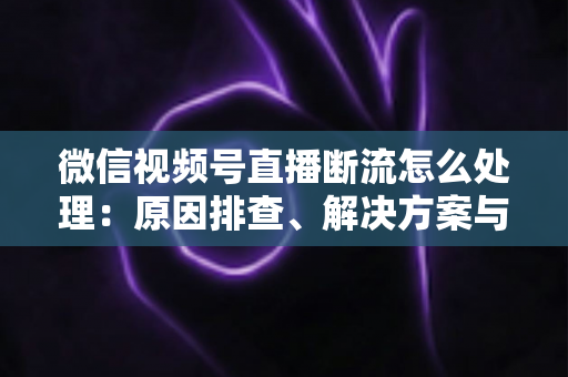 微信视频号直播断流怎么处理：原因排查、解决方案与预防全指南
