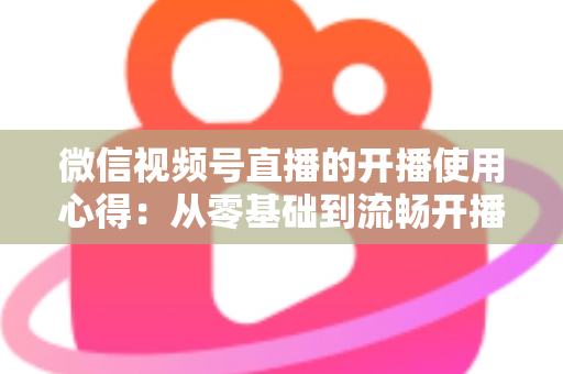 微信视频号直播的开播使用心得:从零基础到流畅开播的完整实战指南 微信视频号直播的开播使用心得:从零基础到流畅开播的完整实战指南