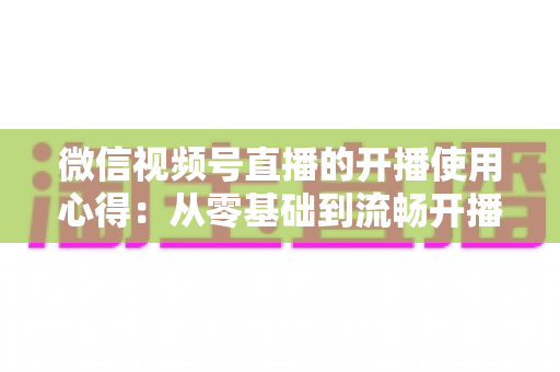 微信视频号直播的开播使用心得：从零基础到流畅开播的完整实战指南