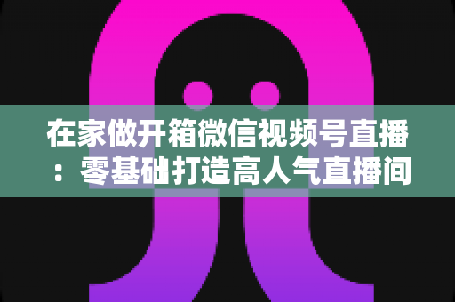 在家做开箱微信视频号直播：零基础打造高人气直播间的完整实战指南