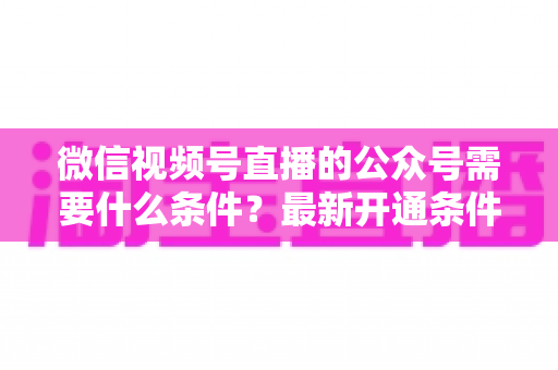 微信视频号直播的公众号需要什么条件？最新开通条件、认证要求与全流程实操指南一文读懂