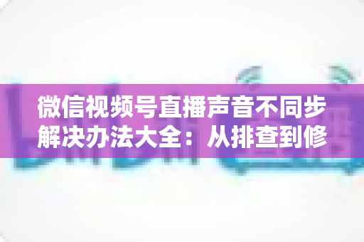 微信视频号直播声音不同步解决办法大全：从排查到修复的一站式实用指南