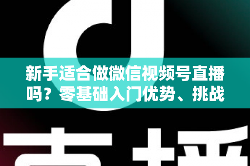 新手适合做微信视频号直播吗？零基础入门优势、挑战与实操全攻略