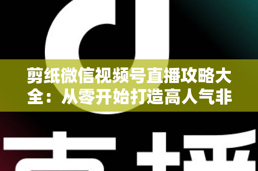 剪纸微信视频号直播攻略大全：从零开始打造高人气非遗手艺直播间