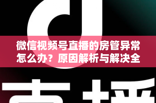 微信视频号直播的房管异常怎么办？原因解析与解决全攻略