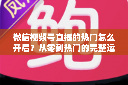 微信视频号直播的热门怎么开启?从零到热门的完整运营指南 微信视频号直播的热门怎么开启?从零到热门的完整运营指南