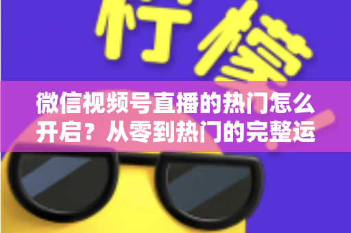 微信视频号直播的热门怎么开启？从零到热门的完整运营指南