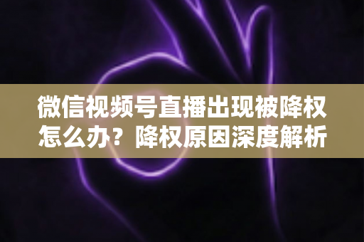 微信视频号直播出现被降权怎么办？降权原因深度解析与快速恢复流量权重全攻略