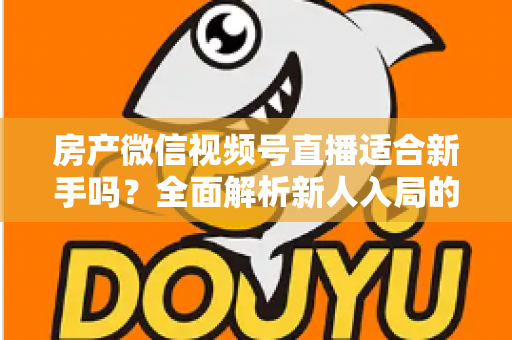 房产微信视频号直播适合新手吗？全面解析新人入局的可行性、优势与实操指南