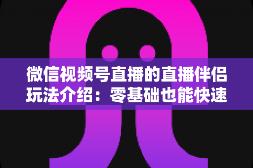 微信视频号直播的直播伴侣玩法介绍：零基础也能快速上手的直播全攻略