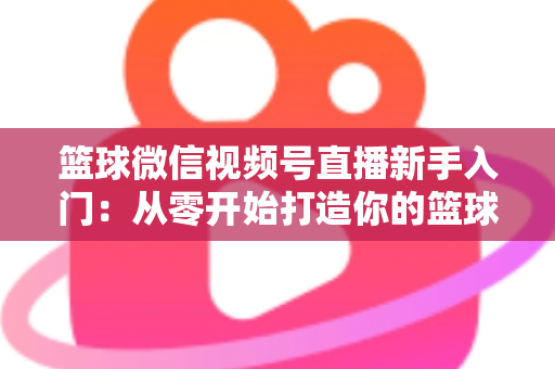 篮球微信视频号直播新手入门：从零开始打造你的篮球直播间完整指南