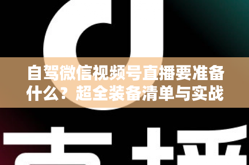 自驾微信视频号直播要准备什么？超全装备清单与实战避坑指南一次讲清