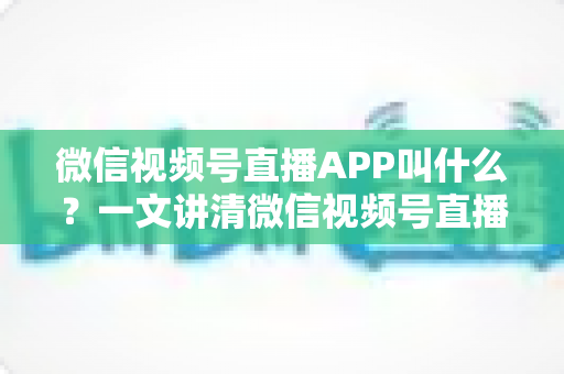 微信视频号直播APP叫什么?一文讲清微信视频号直播的入口、功能与使用方法 微信视频号直播APP叫什么?一文讲清微信视频号直播的入口、功能与使用方法