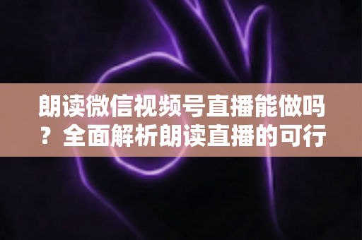 朗读微信视频号直播能做吗？全面解析朗读直播的可行性、玩法与变现指南