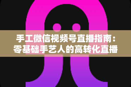 手工微信视频号直播指南：零基础手艺人的高转化直播实战手册