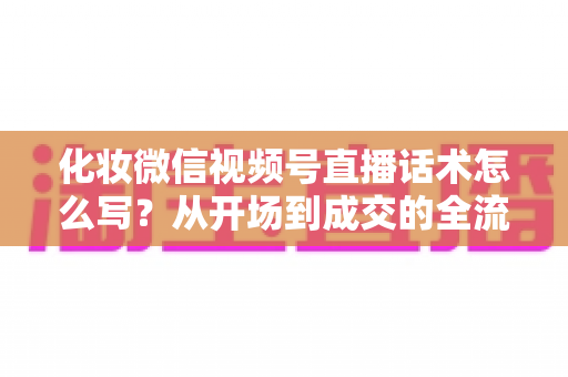 化妆微信视频号直播话术怎么写？从开场到成交的全流程实战话术指南