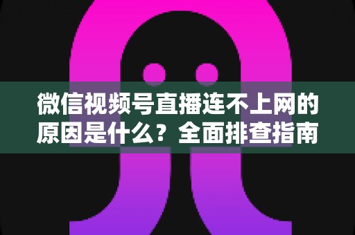 微信视频号直播连不上网的原因是什么?全面排查指南与实用解决方案大公开 微信视频号直播连不上网的原因是什么?全面排查指南与实用解决方案大公开