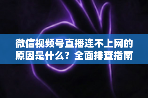 微信视频号直播连不上网的原因是什么？全面排查指南与实用解决方案大公开