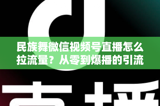 民族舞微信视频号直播怎么拉流量？从零到爆播的引流实战全攻略