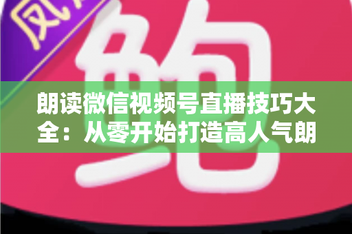 朗读微信视频号直播技巧大全：从零开始打造高人气朗读直播间的实战指南