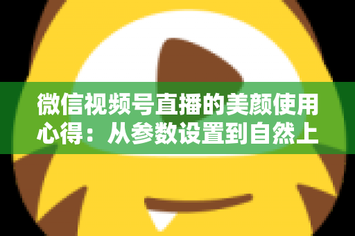 微信视频号直播的美颜使用心得：从参数设置到自然上镜的实战技巧全解析