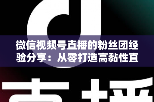 微信视频号直播的粉丝团经验分享：从零打造高黏性直播社群的实战运营指南